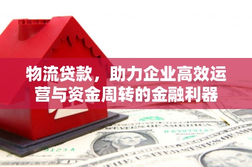 高要物流贷款，助力企业高效运营与资金周转的金融利器