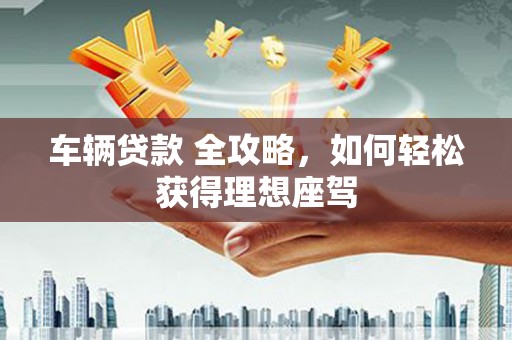 高要车辆贷款 全攻略，如何轻松获得理想座驾