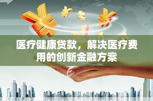 高要医疗健康贷款，解决医疗费用的创新金融方案